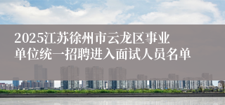 2025江苏徐州市云龙区事业单位统一招聘进入面试人员名单
