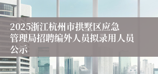 2025浙江杭州市拱墅区应急管理局招聘编外人员拟录用人员公示