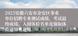 2025安徽六安市金安区事业单位招聘专业测试成绩、考试最终成绩、入围体检名单及领取体检通知书通知