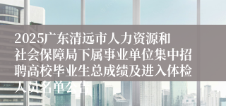 2025广东清远市人力资源和社会保障局下属事业单位集中招聘高校毕业生总成绩及进入体检人员名单公告
