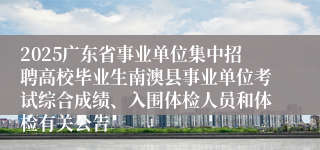 2025广东省事业单位集中招聘高校毕业生南澳县事业单位考试综合成绩、入围体检人员和体检有关公告