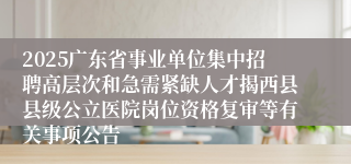 2025广东省事业单位集中招聘高层次和急需紧缺人才揭西县县级公立医院岗位资格复审等有关事项公告