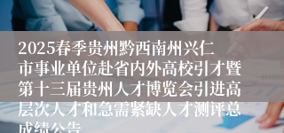 2025春季贵州黔西南州兴仁市事业单位赴省内外高校引才暨第十三届贵州人才博览会引进高层次人才和急需紧缺人才测评总成绩公告
