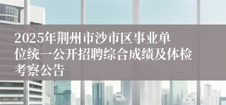 2025年荆州市沙市区事业单位统一公开招聘综合成绩及体检考察公告