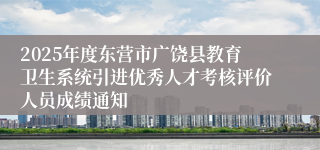 2025年度东营市广饶县教育卫生系统引进优秀人才考核评价人员成绩通知