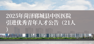2025年菏泽郓城县中医医院引进优秀青年人才公告（21人）