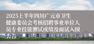 2025上半年四川广元市卫生健康委员会考核招聘事业单位人员专业技能测试成绩及面试入围公告