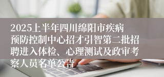 2025上半年四川绵阳市疾病预防控制中心招才引智第二批招聘进入体检、心理测试及政审考察人员名单公告