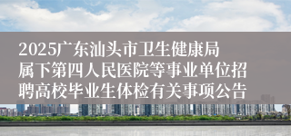 2025广东汕头市卫生健康局属下第四人民医院等事业单位招聘高校毕业生体检有关事项公告