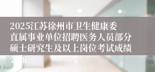2025江苏徐州市卫生健康委直属事业单位招聘医务人员部分硕士研究生及以上岗位考试成绩公布