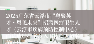 2025广东省云浮市“粤聚英才・粤见未来”招聘医疗卫生人才（云浮市疾病预防控制中心）面试成绩排名及入围体检人员名单公告
