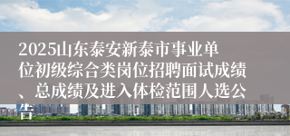 2025山东泰安新泰市事业单位初级综合类岗位招聘面试成绩、总成绩及进入体检范围人选公告