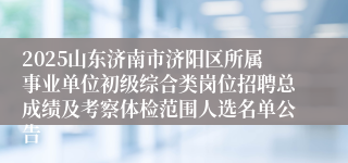 2025山东济南市济阳区所属事业单位初级综合类岗位招聘总成绩及考察体检范围人选名单公告