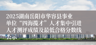 2025湖南岳阳市华容县事业单位“四海揽才”人才集中引进人才测评成绩及最低合格分数线公示