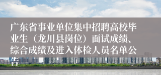 广东省事业单位集中招聘高校毕业生（龙川县岗位）面试成绩、综合成绩及进入体检人员名单公告