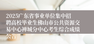 2025广东省事业单位集中招聘高校毕业生佛山市公共资源交易中心禅城分中心考生综合成绩公告