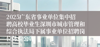 2025广东省事业单位集中招聘高校毕业生深圳市城市管理和综合执法局下属事业单位招聘岗位体检公告