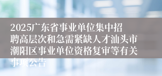 2025广东省事业单位集中招聘高层次和急需紧缺人才汕头市潮阳区事业单位资格复审等有关事项公告