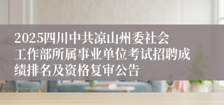 2025四川中共凉山州委社会工作部所属事业单位考试招聘成绩排名及资格复审公告