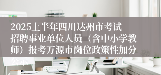 2025上半年四川达州市考试招聘事业单位人员（含中小学教师）报考万源市岗位政策性加分公示