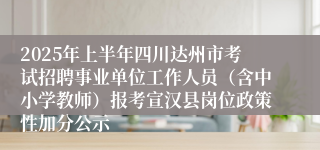 2025年上半年四川达州市考试招聘事业单位工作人员（含中小学教师）报考宣汉县岗位政策性加分公示
