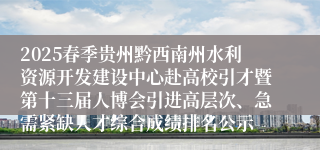 2025春季贵州黔西南州水利资源开发建设中心赴高校引才暨第十三届人博会引进高层次、急需紧缺人才综合成绩排名公示