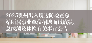 2025贵州出入境边防检查总站所属事业单位招聘面试成绩、总成绩及体检有关事宜公告