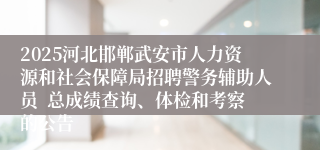 2025河北邯郸武安市人力资源和社会保障局招聘警务辅助人员  总成绩查询、体检和考察的公告