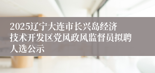 2025辽宁大连市长兴岛经济技术开发区党风政风监督员拟聘人选公示