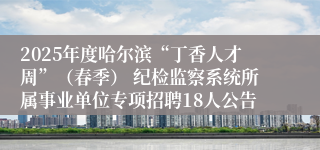 2025年度哈尔滨“丁香人才周”（春季） 纪检监察系统所属事业单位专项招聘18人公告