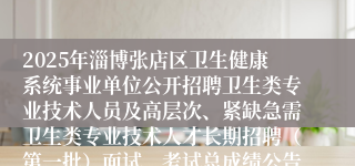 2025年淄博张店区卫生健康系统事业单位公开招聘卫生类专业技术人员及高层次、紧缺急需卫生类专业技术人才长期招聘（第一批）面试、考试总成绩公告
