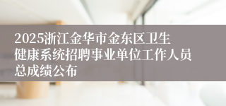 2025浙江金华市金东区卫生健康系统招聘事业单位工作人员总成绩公布