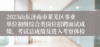2025山东济南市莱芜区事业单位初级综合类岗位招聘面试成绩、考试总成绩及进入考察体检范围人选名单公告