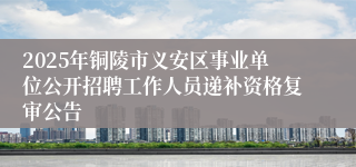 2025年铜陵市义安区事业单位公开招聘工作人员递补资格复审公告