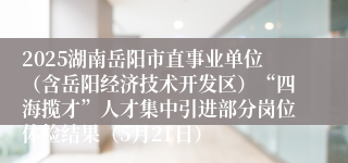 2025湖南岳阳市直事业单位（含岳阳经济技术开发区）“四海揽才”人才集中引进部分岗位体检结果（5月21日）