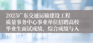 2025广东交通运输建设工程质量事务中心事业单位招聘高校毕业生面试成绩、综合成绩与入围体检人员名单公告