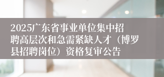 2025广东省事业单位集中招聘高层次和急需紧缺人才（博罗县招聘岗位）资格复审公告