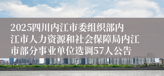 2025四川内江市委组织部内江市人力资源和社会保障局内江市部分事业单位选调57人公告