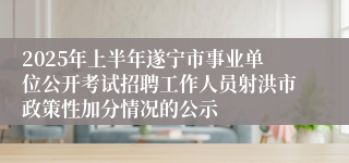 2025年上半年遂宁市事业单位公开考试招聘工作人员射洪市政策性加分情况的公示