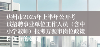 达州市2025年上半年公开考试招聘事业单位工作人员（含中小学教师）报考万源市岗位政策性加分的公示
