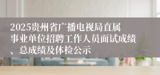 2025贵州省广播电视局直属事业单位招聘工作人员面试成绩、总成绩及体检公示