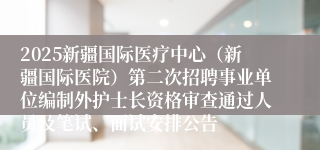 2025新疆国际医疗中心（新疆国际医院）第二次招聘事业单位编制外护士长资格审查通过人员及笔试、面试安排公告