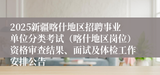 2025新疆喀什地区招聘事业单位分类考试（喀什地区岗位）资格审查结果、面试及体检工作安排公告