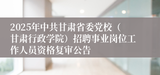 2025年中共甘肃省委党校（甘肃行政学院）招聘事业岗位工作人员资格复审公告