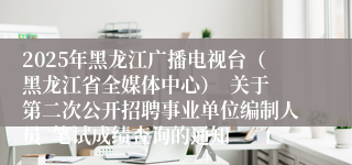 2025年黑龙江广播电视台（黑龙江省全媒体中心）  关于第二次公开招聘事业单位编制人员  笔试成绩查询的通知