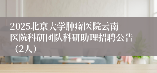 2025北京大学肿瘤医院云南医院科研团队科研助理招聘公告（2人）