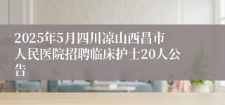 2025年5月四川凉山西昌市人民医院招聘临床护士20人公告