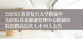 2025江苏省复旦大学附属中山医院苏北健康管理中心附属医院招聘高层次人才48人公告