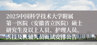 2025中国科学技术大学附属第一医院（安徽省立医院）硕士研究生及以上人员、护理人员、医技及医辅人员面试安排公告