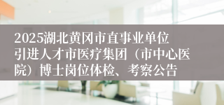 2025湖北黄冈市直事业单位引进人才市医疗集团（市中心医院）博士岗位体检、考察公告